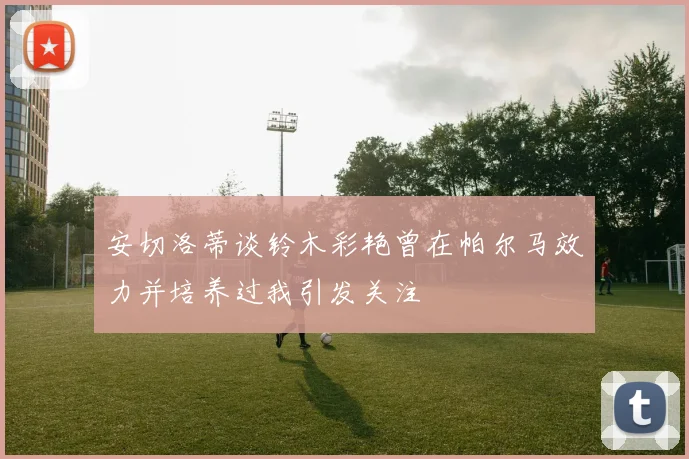 安切洛蒂谈铃木彩艳曾在帕尔马效力并培养过我引发关注