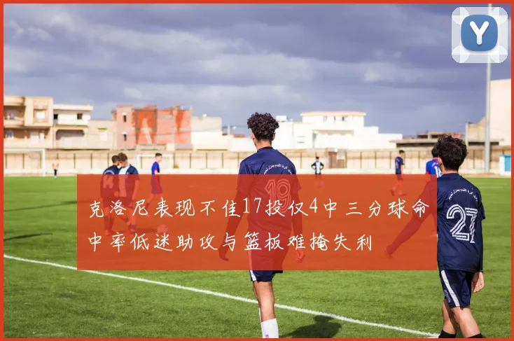 克洛尼表现不佳17投仅4中三分球命中率低迷助攻与篮板难掩失利