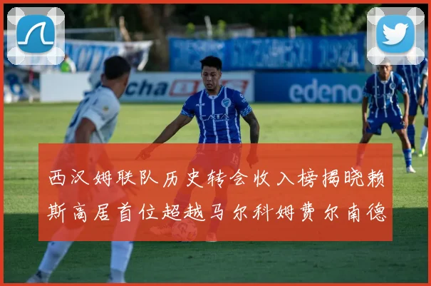 西汉姆联队历史转会收入榜揭晓赖斯高居首位超越马尔科姆费尔南德斯