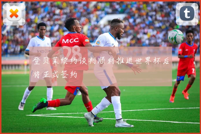 登贝莱续约谈判顺利推进世界杯后将正式签约