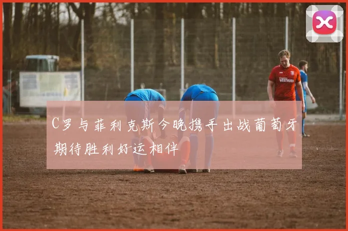 C罗与菲利克斯今晚携手出战葡萄牙期待胜利好运相伴