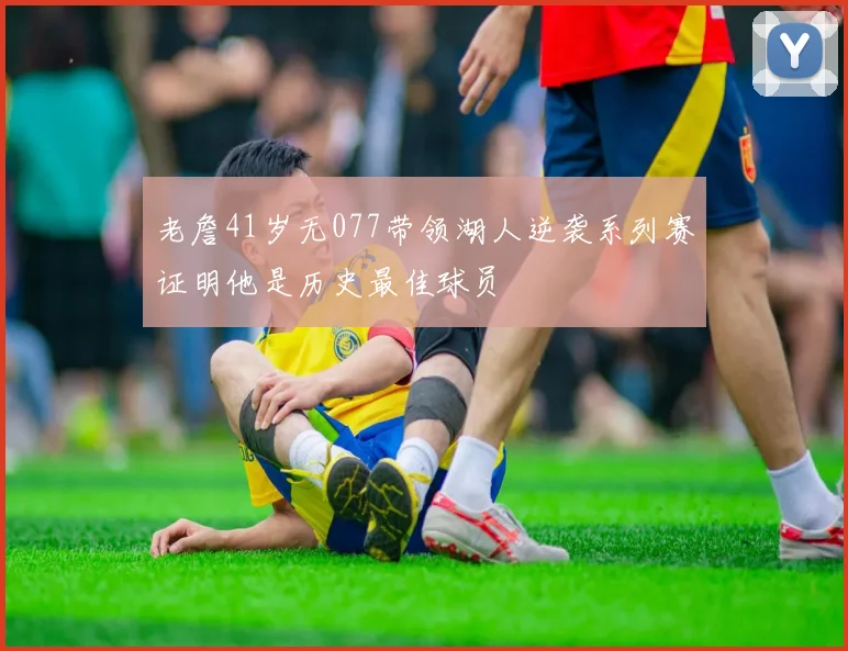 老詹41岁无077带领湖人逆袭系列赛证明他是历史最佳球员