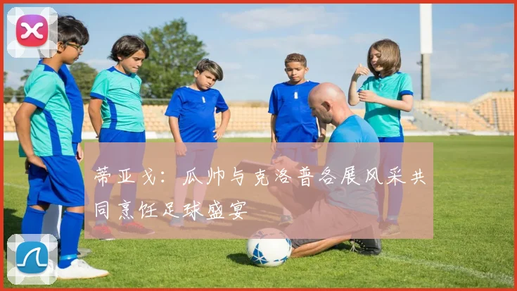 蒂亚戈：瓜帅与克洛普各展风采共同烹饪足球盛宴