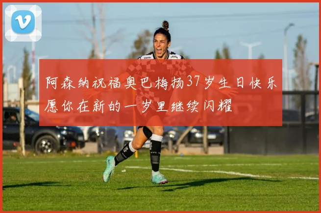 阿森纳祝福奥巴梅扬37岁生日快乐愿你在新的一岁里继续闪耀