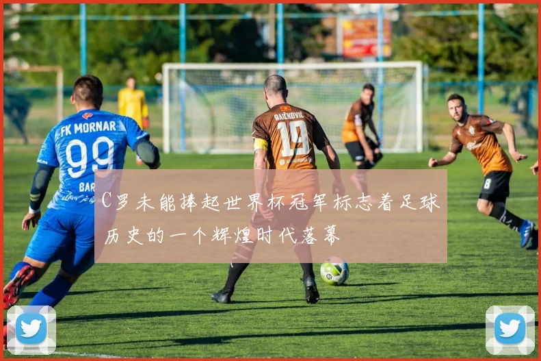 C罗未能捧起世界杯冠军标志着足球历史的一个辉煌时代落幕