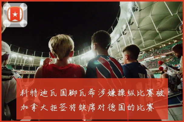 科特迪瓦国脚瓦希涉嫌操纵比赛被加拿大拒签将缺席对德国的比赛