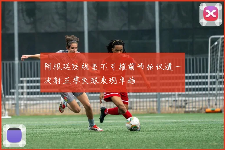 阿根廷防线坚不可摧前两轮仅遭一次射正零失球表现卓越