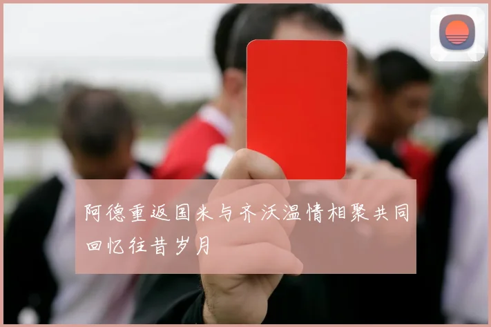 阿德重返国米与齐沃温情相聚共同回忆往昔岁月