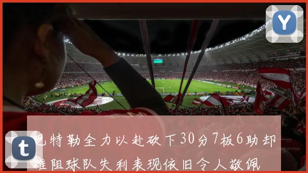 巴特勒全力以赴砍下30分7板6助却难阻球队失利表现依旧令人敬佩