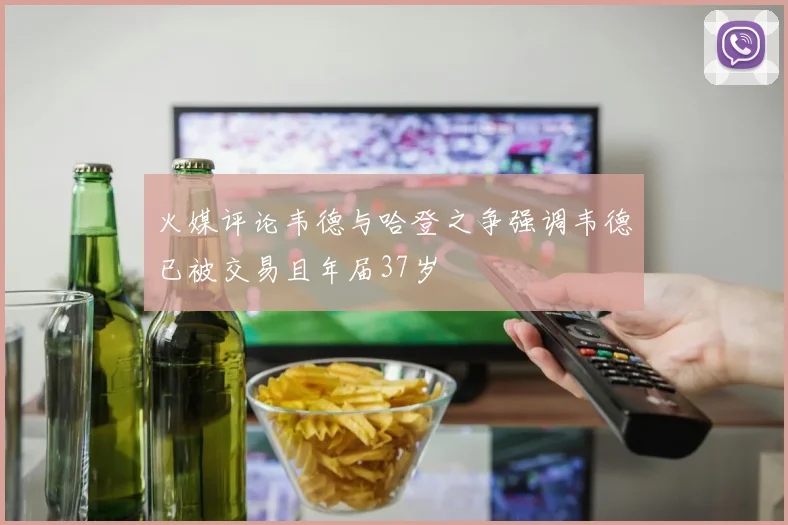 火媒评论韦德与哈登之争强调韦德已被交易且年届37岁