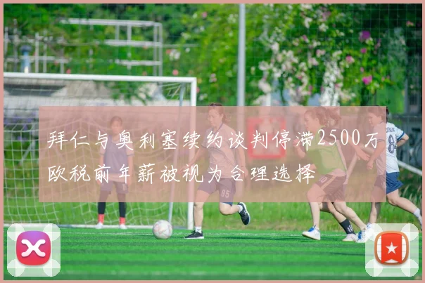 拜仁与奥利塞续约谈判停滞2500万欧税前年薪被视为合理选择