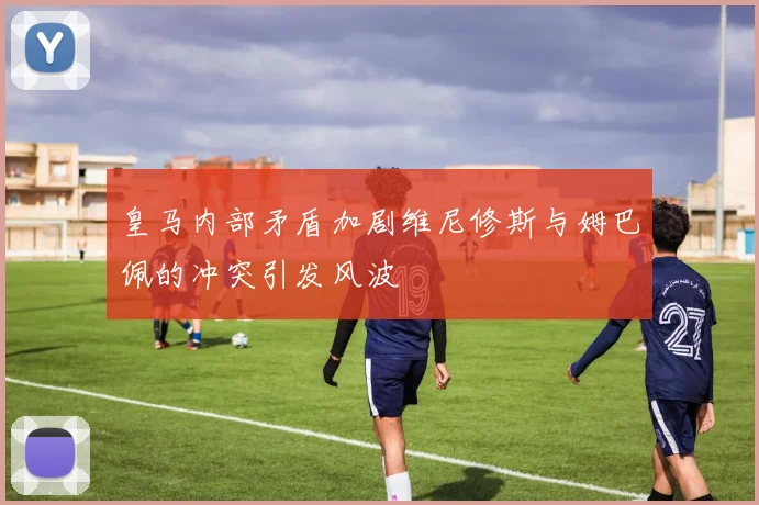 皇马内部矛盾加剧维尼修斯与姆巴佩的冲突引发风波