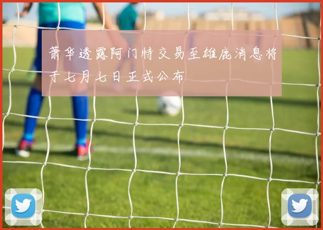 萧华透露阿门特交易至雄鹿消息将于七月七日正式公布