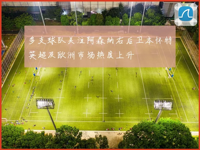 多支球队关注阿森纳右后卫本怀特英超及欧洲市场热度上升