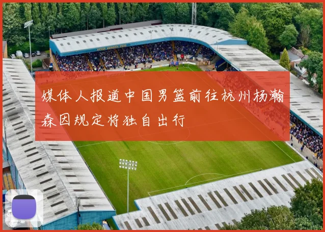 媒体人报道中国男篮前往杭州杨瀚森因规定将独自出行