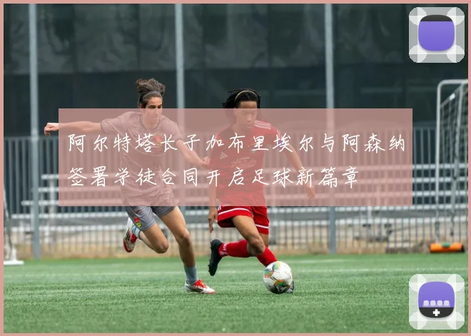 阿尔特塔长子加布里埃尔与阿森纳签署学徒合同开启足球新篇章